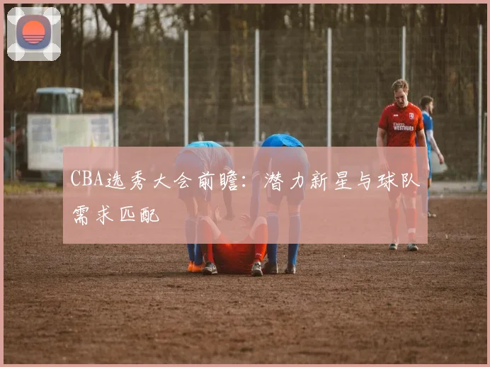 CBA选秀大会前瞻:潜力新星与球队需求匹配
