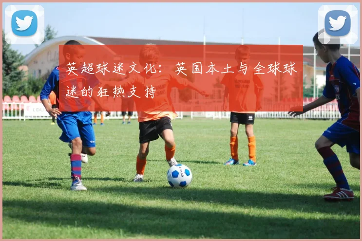 英超球迷文化：英国本土与全球球迷的狂热支持