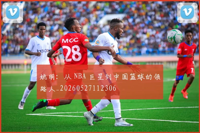 姚明：从 NBA 巨星到中国篮球的领路人_20260527112306