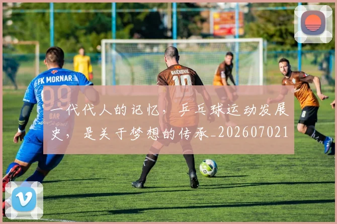 一代代人的记忆，乒乓球运动发展史，是关于梦想的传承_20260702173319