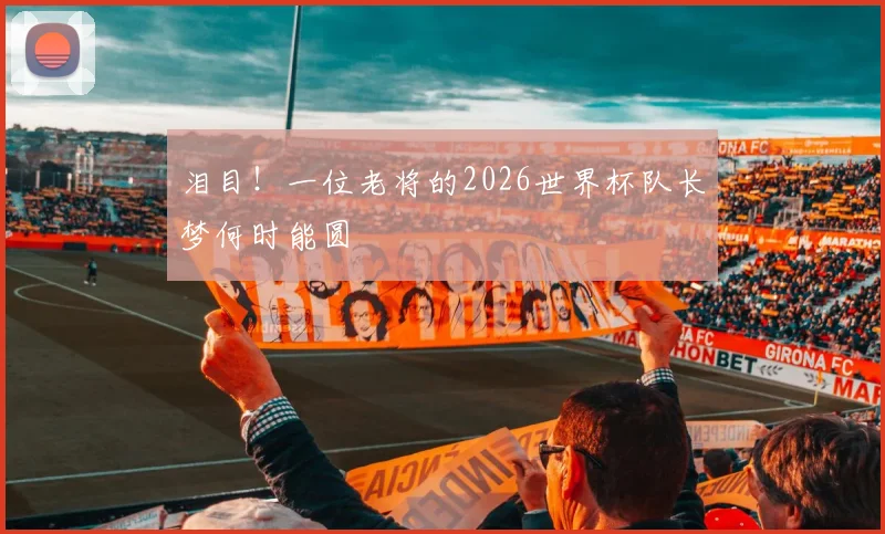 泪目!一位老将的2026世界杯队长梦何时能圆