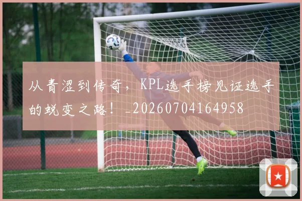 从青涩到传奇,KPL选手榜见证选手的蜕变之路!_20260704164958