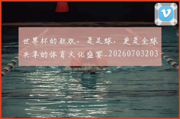 世界杯的狂欢，是足球，更是全球共享的体育文化盛宴_20260703203821