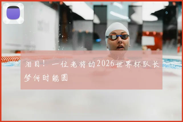 泪目!一位老将的2026世界杯队长梦何时能圆