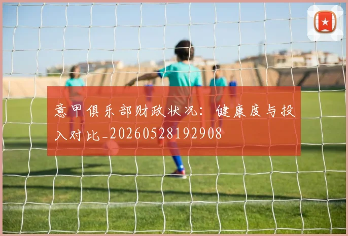 意甲俱乐部财政状况：健康度与投入对比_20260528192908