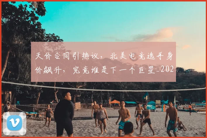 天价合同引热议,北美电竞选手身价飙升,究竟谁是下一个巨星_20260707021707