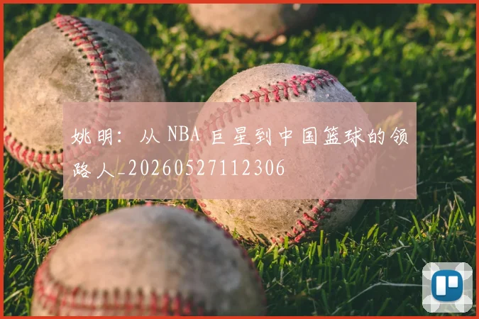 姚明:从 NBA 巨星到中国篮球的领路人_20260527112306